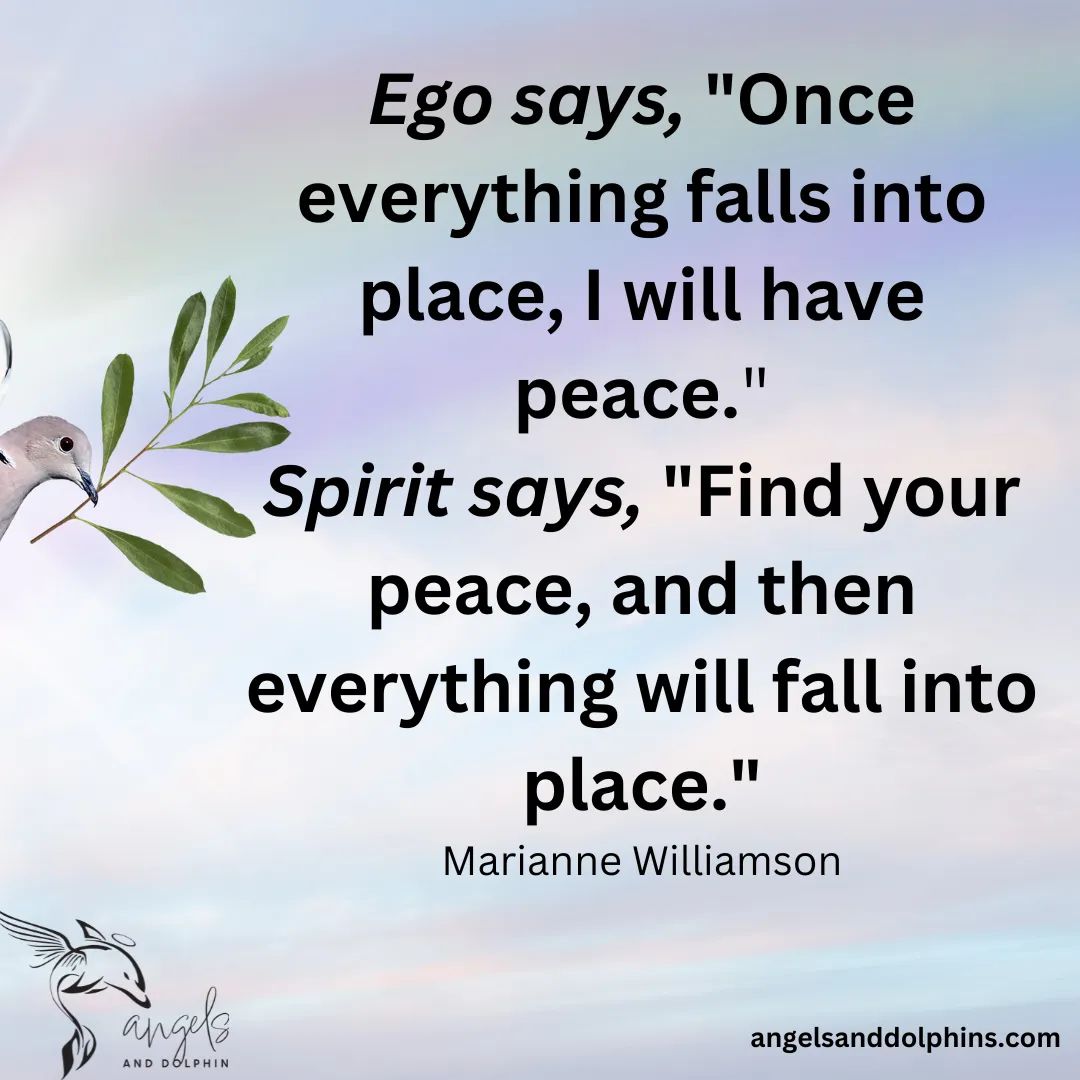 <Ego says "Once everything falls into place, I will have peace." Spirit says "Find your peace, and then everything will fall into place> affirmation