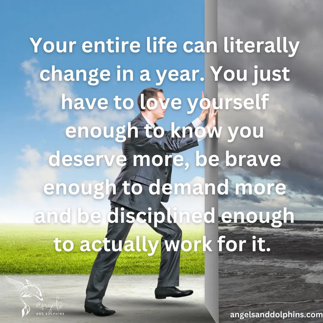 <Your entire life can literally change in a year. You just have to love yourself enough to know you deserve more, be brave enough to demand more and be disciplined enough to actually work for it. > affirmation