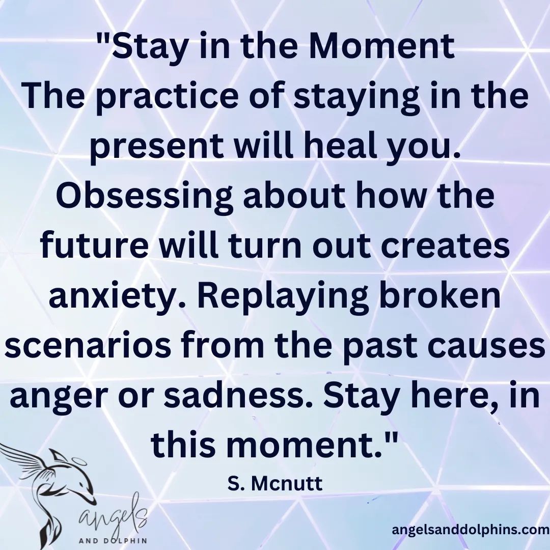 <Stay in the Moment The practice of staying in the present will heal you. Obsessing about how the future will turn out creates anxiety. Replaying broken scenarios from the past causes anger or sadness. >affirmation