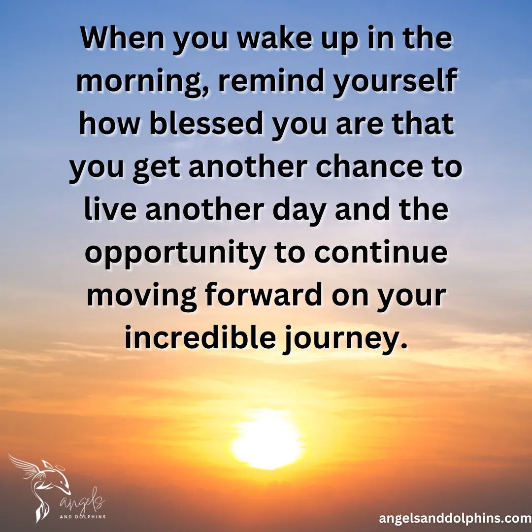 <When you wake up in the morning, remind yourself how blessed you are that you get another chance to live another day and the opportunity to continue moving forward on your incredible journey.> affirmation