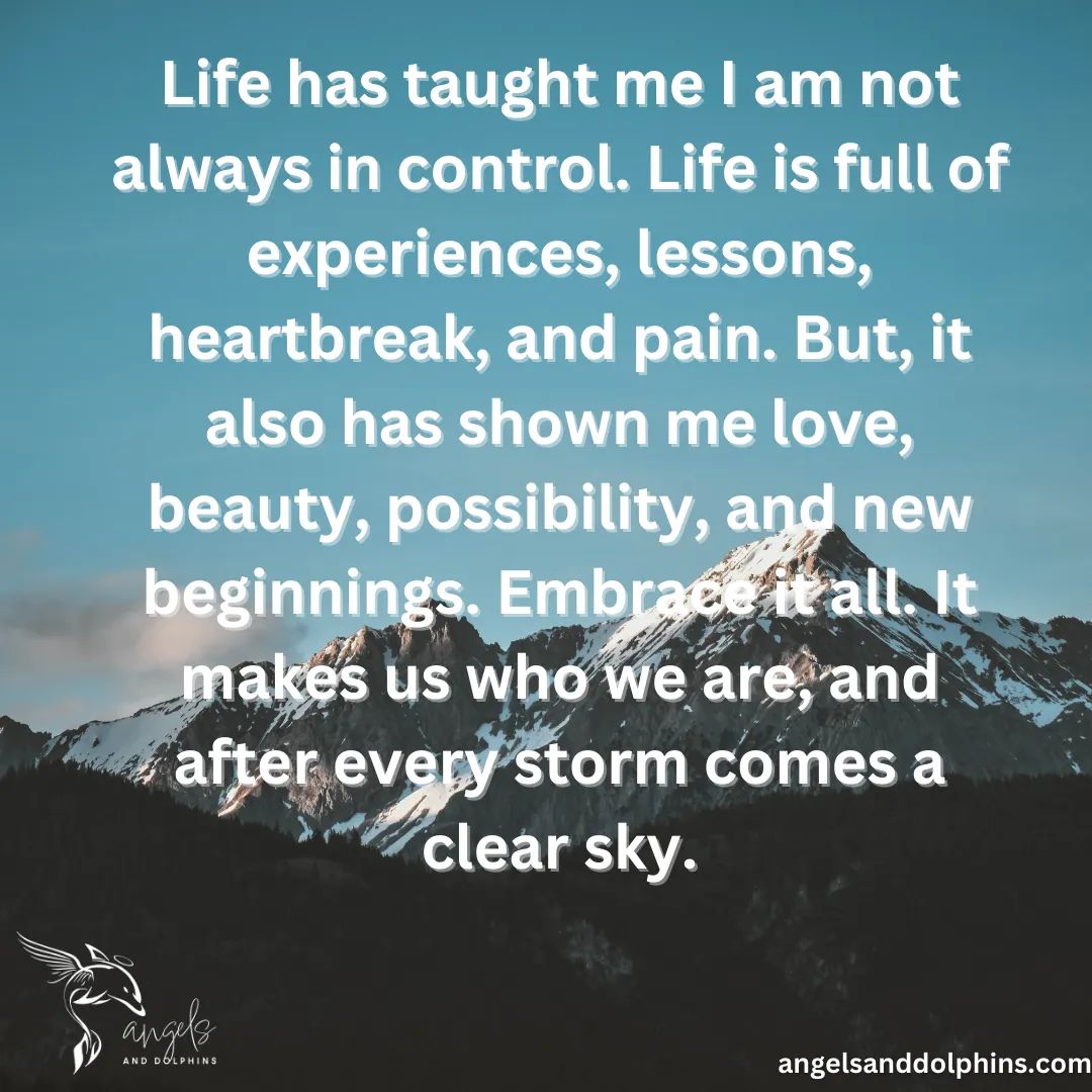 <Life has taught me I am not always in control. Life is full of experiences, lessons, heartbreak, and pain. But, it also has shown me love, beauty, possibility, and new beginnings. Embrace it all. It makes us who we are, and after every storm comes a clear sky.> affirmation