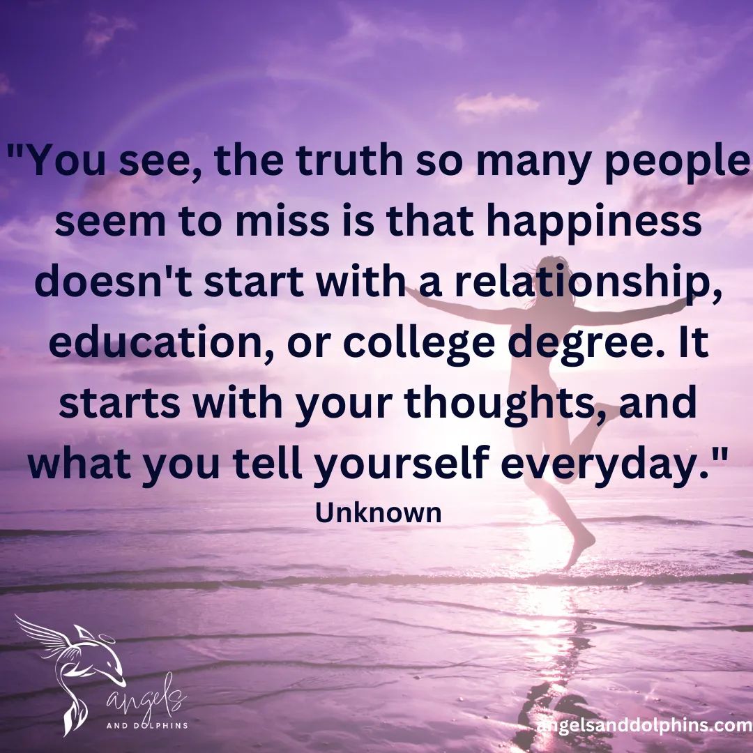 <You see, the truth so many people seem to miss is that happiness doesn_t start with a relationship, education, or college degree. It starts with your thoughts, and what you tell yourself everyday> affirmation