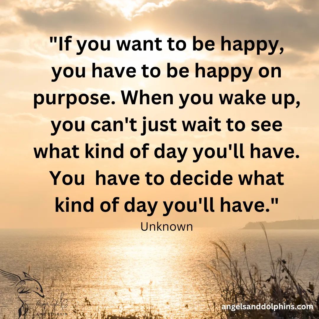 <If you want to be happy, you have to be happy on purpose. When you wake up, you can't just wait to see what kind of day you'll have. You  have to decide what kind of day you'll have> affirmation