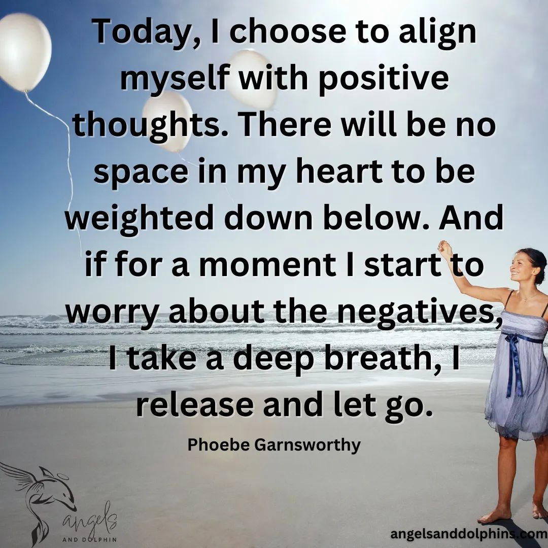 <Today, I choose to align myself with positive thoughts. There will be no space in my heart to be weighted down below. And if for a moment I start to worry about the negatives, I take a deep breath, I release and let go.> affirmation