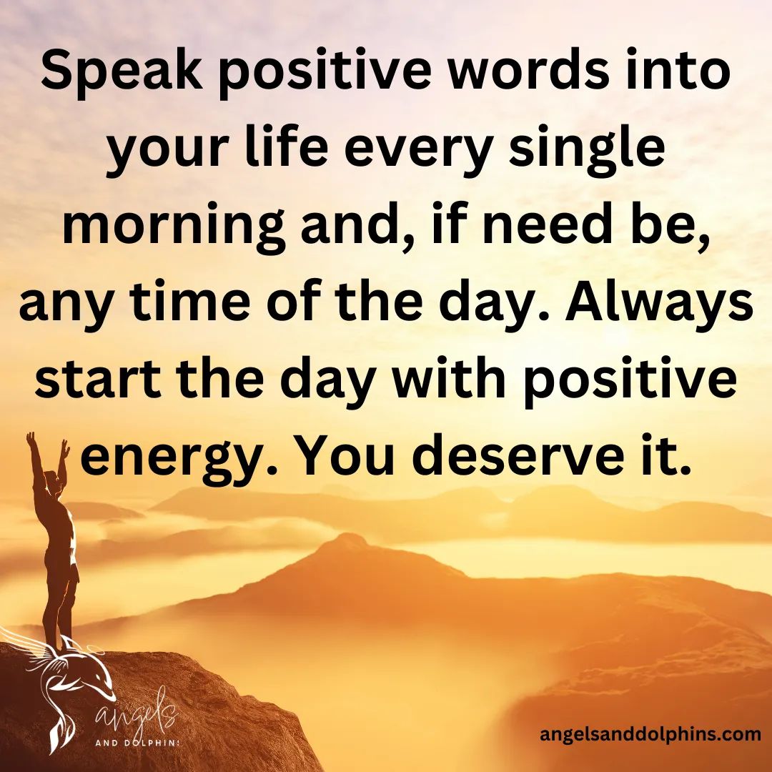 <Speak positive words into your life every single morning and, if need be, any time of the day. Always start the day with positive energy. You deserve it.> affirmation