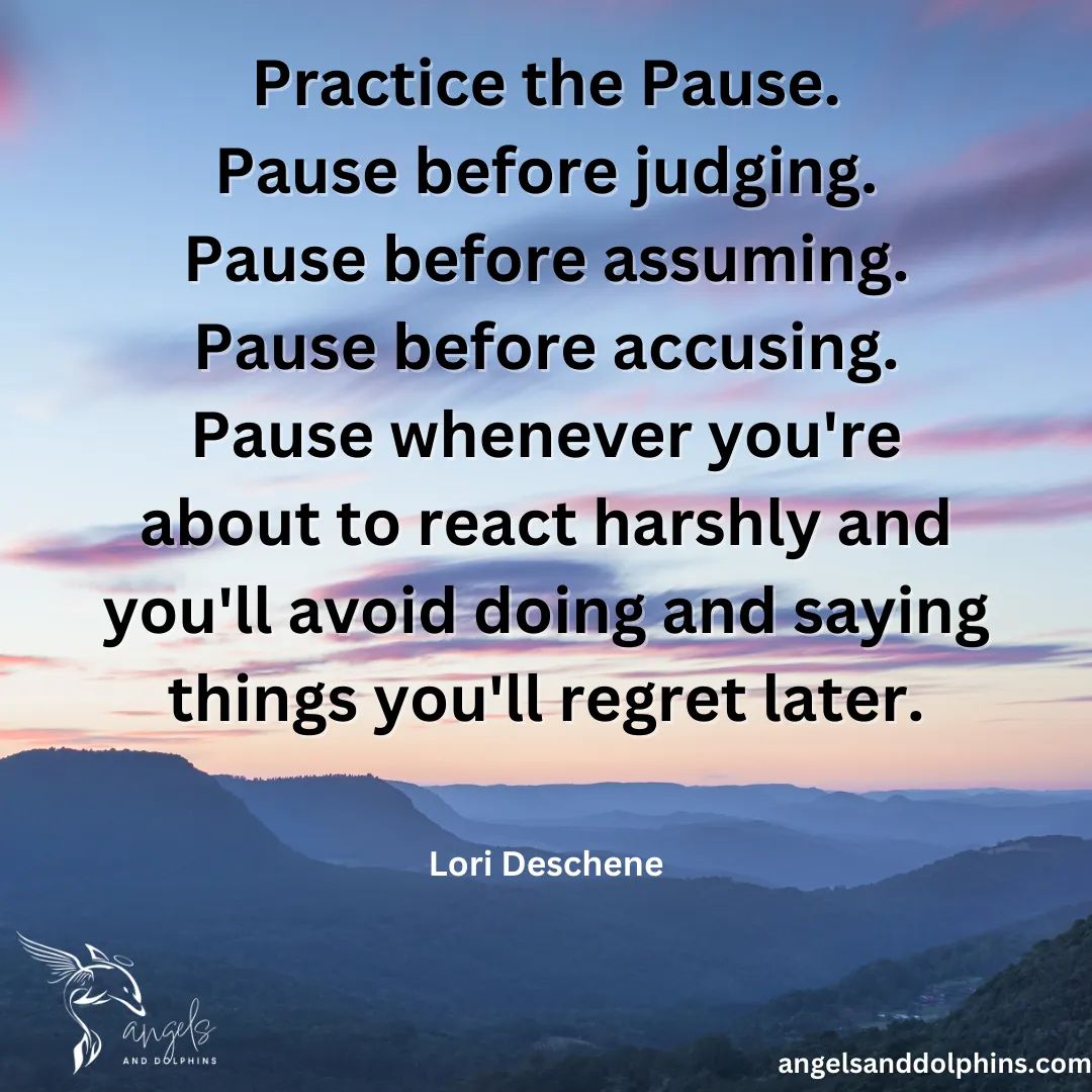 <Practice the Pause. Pause before judging. Pause before assuming. Pause before accusing. Pause whenever you're about to react harshly and you'll avoid doing and saying things you'll regret later.> affirmation